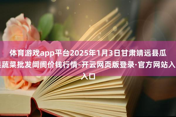 体育游戏app平台2025年1月3日甘肃靖远县瓜果蔬菜批发阛阓价钱行情-开云网页版登录·官方网站入口