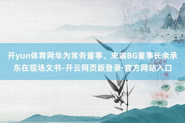 开yun体育网华为常务董事、末端BG董事长余承东在现场文书-开云网页版登录·官方网站入口
