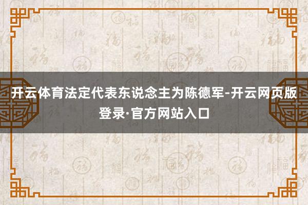 开云体育法定代表东说念主为陈德军-开云网页版登录·官方网站入口