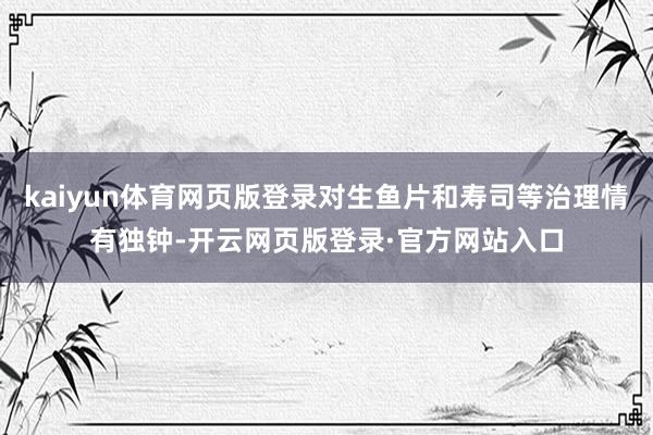 kaiyun体育网页版登录对生鱼片和寿司等治理情有独钟-开云网页版登录·官方网站入口