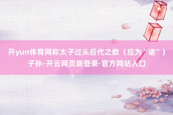 开yun体育网称太子过头后代之数（应为“诸”）子孙-开云网页版登录·官方网站入口