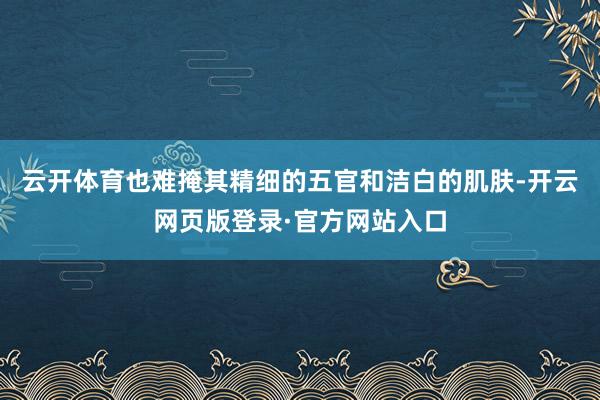 云开体育也难掩其精细的五官和洁白的肌肤-开云网页版登录·官方网站入口
