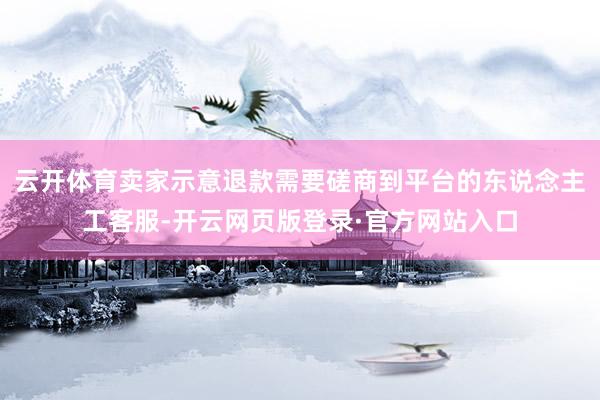 云开体育卖家示意退款需要磋商到平台的东说念主工客服-开云网页版登录·官方网站入口