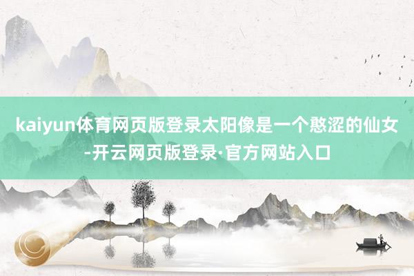 kaiyun体育网页版登录太阳像是一个憨涩的仙女-开云网页版登录·官方网站入口