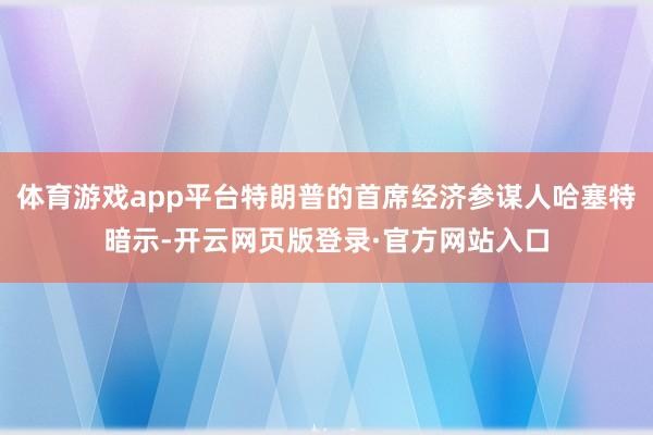 体育游戏app平台特朗普的首席经济参谋人哈塞特暗示-开云网页版登录·官方网站入口