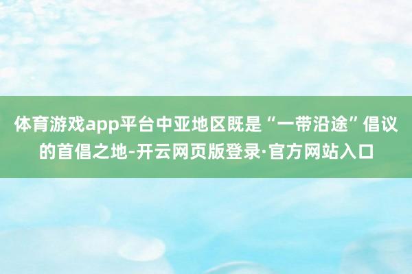 体育游戏app平台中亚地区既是“一带沿途”倡议的首倡之地-开云网页版登录·官方网站入口