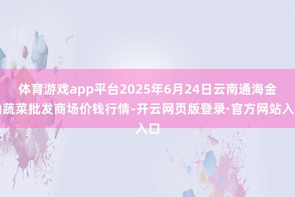 体育游戏app平台2025年6月24日云南通海金山蔬菜批发商场价钱行情-开云网页版登录·官方网站入口