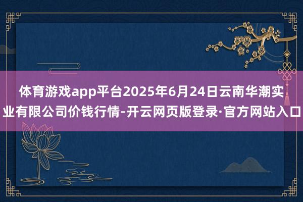 体育游戏app平台2025年6月24日云南华潮实业有限公司价钱行情-开云网页版登录·官方网站入口