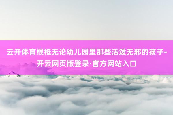 云开体育根柢无论幼儿园里那些活泼无邪的孩子-开云网页版登录·官方网站入口