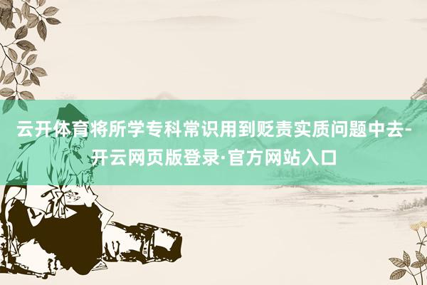 云开体育将所学专科常识用到贬责实质问题中去-开云网页版登录·官方网站入口
