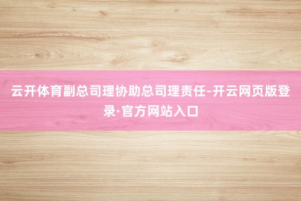 云开体育副总司理协助总司理责任-开云网页版登录·官方网站入口