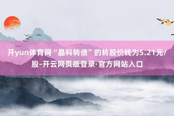 开yun体育网“晶科转债”的转股价钱为5.21元/股-开云网页版登录·官方网站入口