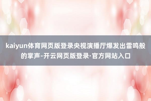 kaiyun体育网页版登录央视演播厅爆发出雷鸣般的掌声-开云网页版登录·官方网站入口