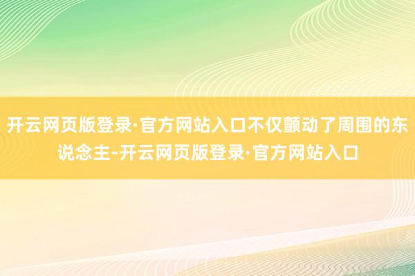 开云网页版登录·官方网站入口不仅颤动了周围的东说念主-开云网页版登录·官方网站入口