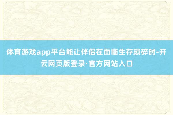 体育游戏app平台能让伴侣在面临生存琐碎时-开云网页版登录·官方网站入口