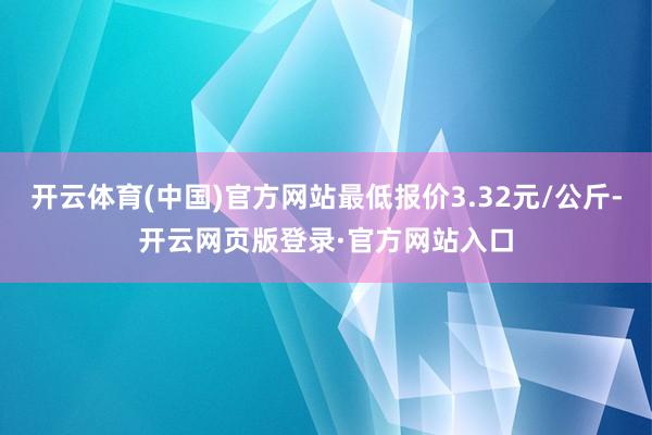 开云体育(中国)官方网站最低报价3.32元/公斤-开云网页版登录·官方网站入口