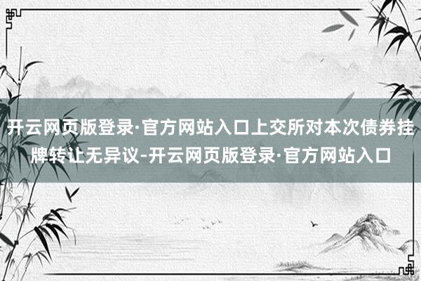 开云网页版登录·官方网站入口上交所对本次债券挂牌转让无异议-开云网页版登录·官方网站入口