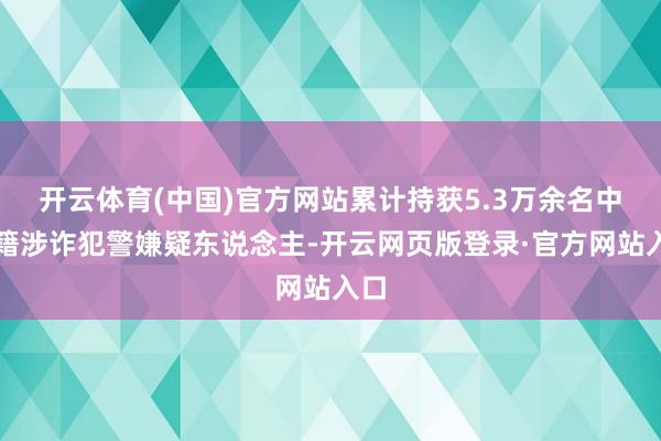 开云体育(中国)官方网站累计持获5.3万余名中国籍涉诈犯警嫌疑东说念主-开云网页版登录·官方网站入口
