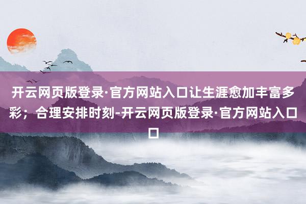 开云网页版登录·官方网站入口让生涯愈加丰富多彩；合理安排时刻-开云网页版登录·官方网站入口