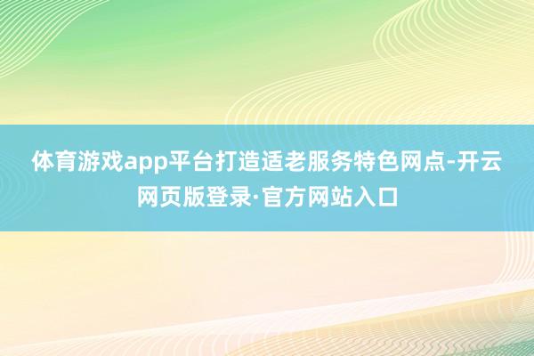 体育游戏app平台　　打造适老服务特色网点-开云网页版登录·官方网站入口